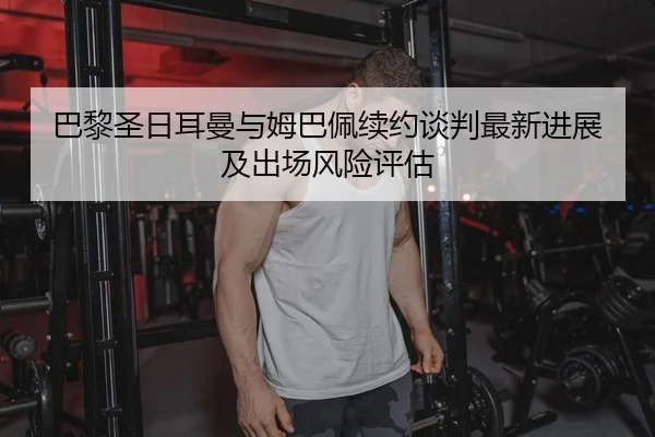 巴黎圣日耳曼与姆巴佩续约谈判最新进展及出场风险评估